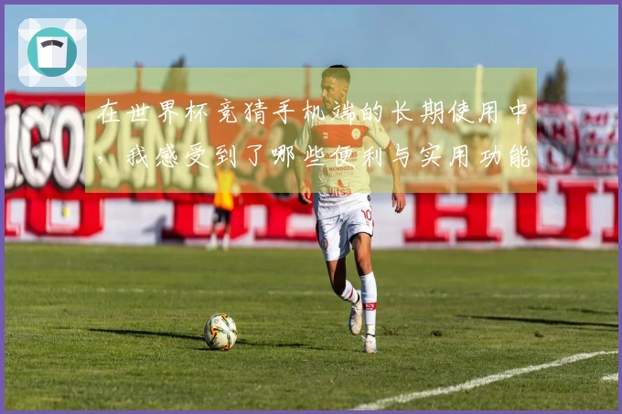 在世界杯竞猜手机端的长期使用中，我感受到了哪些便利与实用功能的提升？